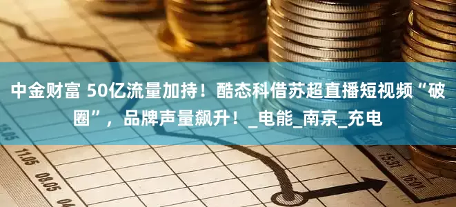 中金财富 50亿流量加持！酷态科借苏超直播短视频“破圈”，品牌声量飙升！_电能_南京_充电