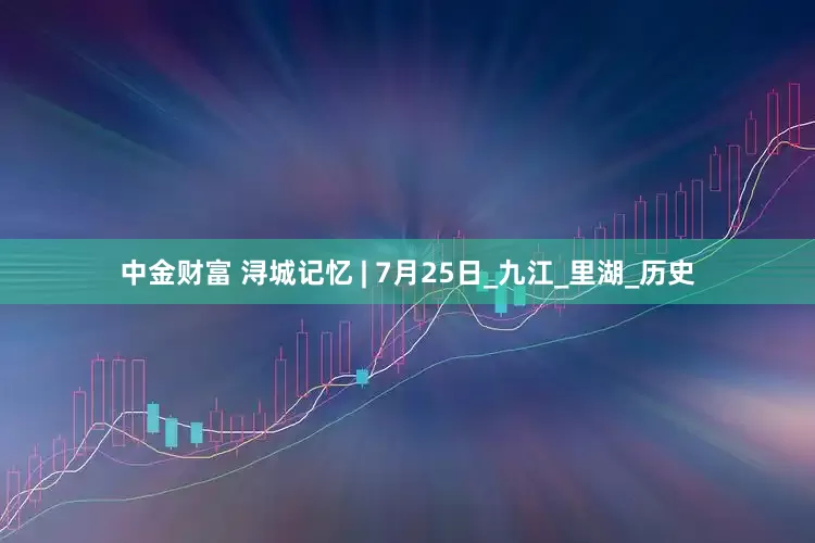 中金财富 浔城记忆 | 7月25日_九江_里湖_历史