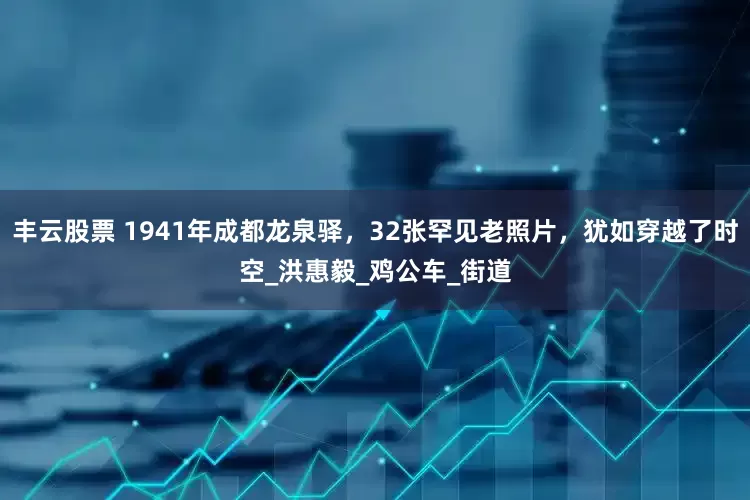 丰云股票 1941年成都龙泉驿，32张罕见老照片，犹如穿越了时空_洪惠毅_鸡公车_街道
