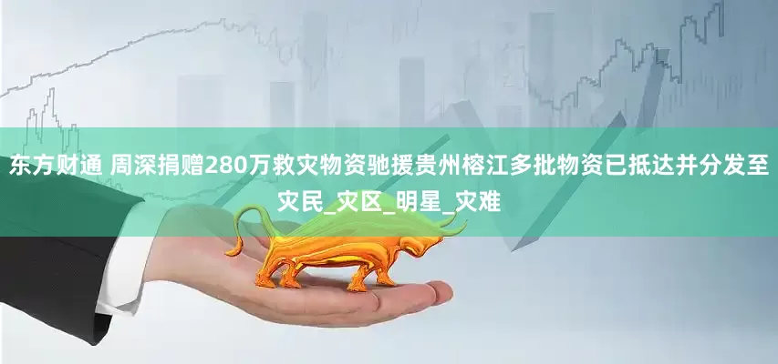 东方财通 周深捐赠280万救灾物资驰援贵州榕江多批物资已抵达并分发至灾民_灾区_明星_灾难