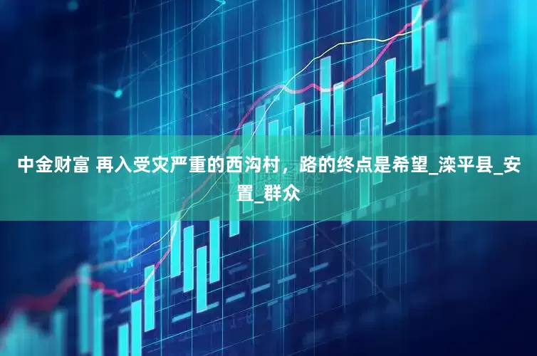 中金财富 再入受灾严重的西沟村，路的终点是希望_滦平县_安置_群众