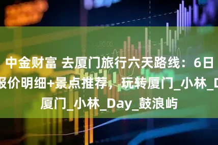 中金财富 去厦门旅行六天路线：6日最佳方案+报价明细+景点推荐，玩转厦门_小林_Day_鼓浪屿