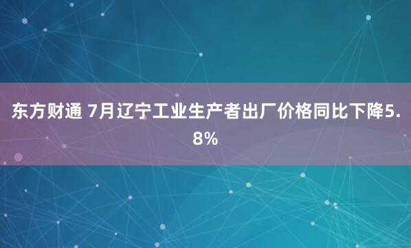 东方财通 7月辽宁工业生产者出厂价格同比下降5.8%