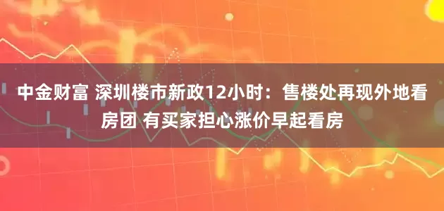中金财富 深圳楼市新政12小时：售楼处再现外地看房团 有买家担心涨价早起看房