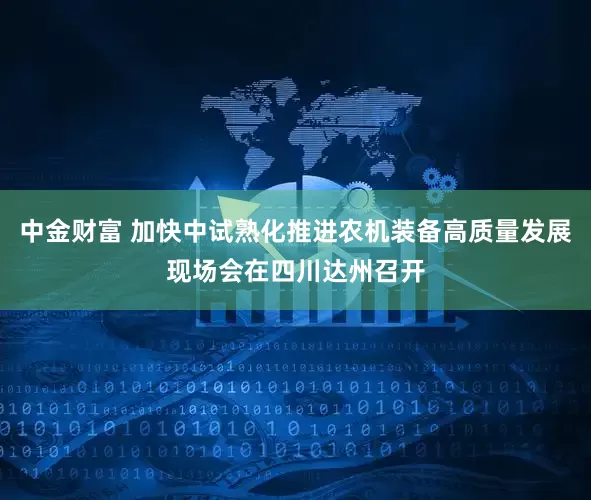 中金财富 加快中试熟化推进农机装备高质量发展现场会在四川达州召开