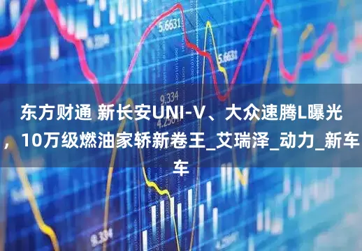东方财通 新长安UNI-V、大众速腾L曝光，10万级燃油家轿新卷王_艾瑞泽_动力_新车