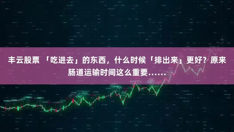 丰云股票 「吃进去」的东西，什么时候「排出来」更好？原来肠道运输时间这么重要……