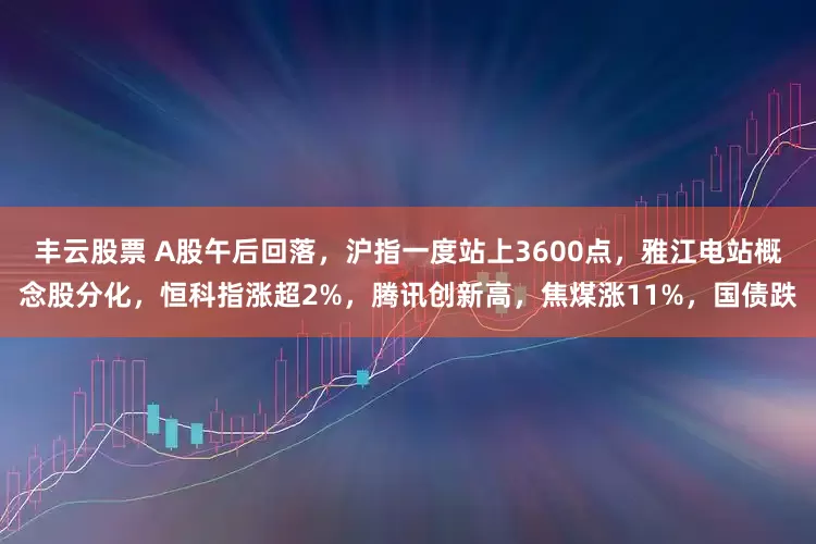 丰云股票 A股午后回落，沪指一度站上3600点，雅江电站概念股分化，恒科指涨超2%，腾讯创新高，焦煤涨11%，国债跌