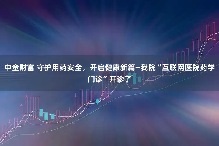 中金财富 守护用药安全，开启健康新篇—我院“互联网医院药学门诊”开诊了