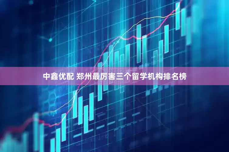 中鑫优配 郑州最厉害三个留学机构排名榜