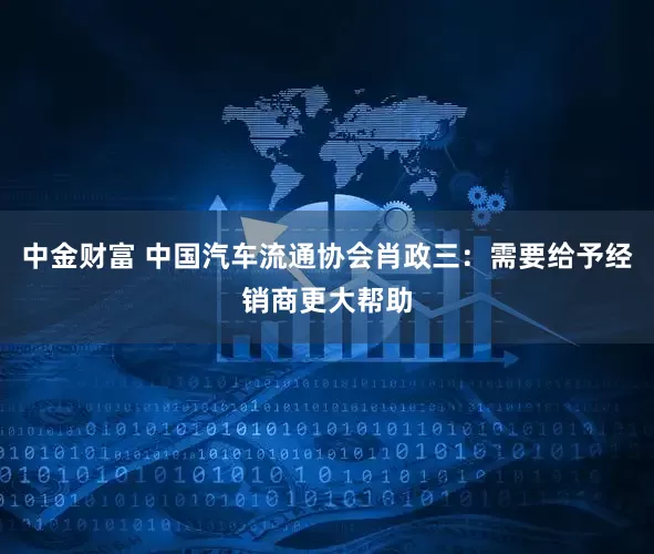 中金财富 中国汽车流通协会肖政三：需要给予经销商更大帮助