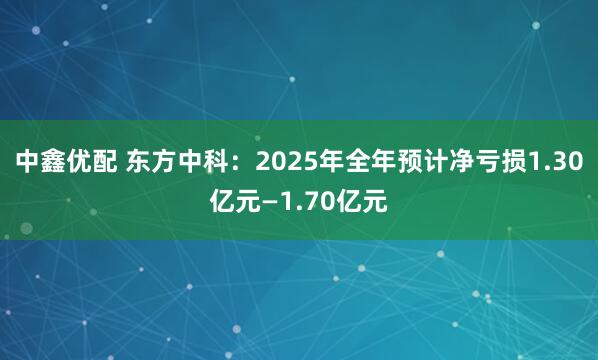 中鑫优配 东方中科：2025年全年预计净亏损1.30亿元—1.70亿元