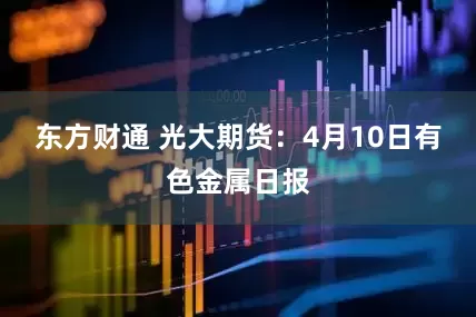 东方财通 光大期货：4月10日有色金属日报